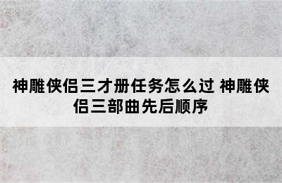 神雕侠侣三才册任务怎么过 神雕侠侣三部曲先后顺序